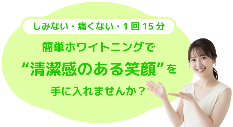 痛くない・しみない・1回15分。簡単ホワイトニングで清潔感のある笑顔を手に入れませんか？